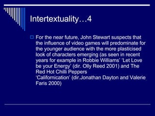 Intertextuality…4 For the near future, John Stewart suspects that the influence of video games will predominate for the younger audience with the more plasticised look of characters emerging (as seen in recent years for example in Robbie Williams’ ‘Let Love be your Energy’ (dir. Olly Reed 2001) and The Red Hot Chilli Peppers ‘Californication’ (dir.Jonathan Dayton and Valerie Faris 2000) 