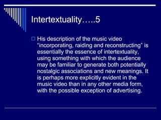 Intertextuality…..5 His description of the music video “incorporating, raiding and reconstructing” is essentially the essence of intertextuality, using something with which the audience may be familiar to generate both potentially nostalgic associations and new meanings. It is perhaps more explicitly evident in the music video than in any other media form, with the possible exception of advertising.  