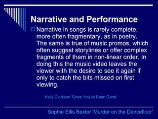 Narrative and Performance   Narrative in songs is rarely complete, more often fragmentary, as in poetry. The same is true of music promos, which often suggest storylines or offer complex fragments of them in non-linear order. In doing this the music video leaves the viewer with the desire to see it again if only to catch the bits missed on first viewing.  Sophie Ellis  Bextor  'Murder on the  Dancefloor ' Kelly Clarkson 'Since You've Been Gone' 
