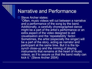 Narrative and Performance Steve Archer states:  “Often, music videos will cut between a narrative and a performance of the song by the band. Additionally, a carefully choreographed dance might be a part of the artist’s performance or an extra aspect of the video designed to aid visualisation and the ‘repeatability’ factor. Sometimes, the artist (especially the singer) will be a part of the story, acting as narrator and participant at the same time. But it is the lip-synch close-up and the miming of playing instruments that remains at the heart of music videos, as if to assure us that the band really can kick it.” (Steve Archer 2004)  