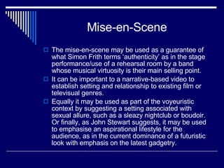 Mise-en-Scene The mise-en-scene may be used as a guarantee of what Simon Frith terms ‘authenticity’ as in the stage performance/use of a rehearsal room by a band whose musical virtuosity is their main selling point.  It can be important to a narrative-based video to establish setting and relationship to existing film or televisual genres.  Equally it may be used as part of the voyeuristic context by suggesting a setting associated with sexual allure, such as a sleazy nightclub or boudoir. Or finally, as John Stewart suggests, it may be used to emphasise an aspirational lifestyle for the audience, as in the current dominance of a futuristic look with emphasis on the latest gadgetry.  