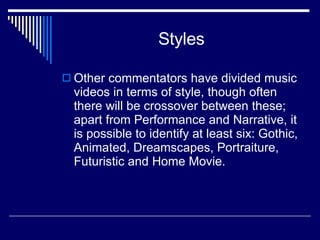 Styles Other commentators have divided music videos in terms of style, though often there will be crossover between these; apart from Performance and Narrative, it is possible to identify at least six: Gothic, Animated, Dreamscapes, Portraiture, Futuristic and Home Movie.  