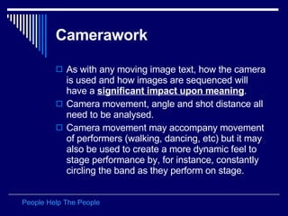 Camerawork   As with any moving image text, how the camera is used and how images are sequenced will have a  significant impact upon meaning .  Camera movement, angle and shot distance all need to be analysed.  Camera movement may accompany movement of performers (walking, dancing, etc) but it may also be used to create a more dynamic feel to stage performance by, for instance, constantly circling the band as they perform on stage.  People Help The People 
