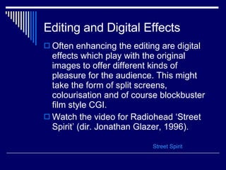 Editing and Digital Effects Often enhancing the editing are digital effects which play with the original images to offer different kinds of pleasure for the audience. This might take the form of split screens, colourisation and of course blockbuster film style CGI.  Watch the video for Radiohead ‘Street Spirit’ (dir. Jonathan Glazer, 1996). Street Spirit 