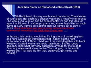 Jonathan Glazer on Radiohead's Street Spirit (1996)  "With Radiohead, it's very much about convincing Thom Yorke of your ideas. But once he's chosen you there's not any interference - he wants you to go off and be experimental. I'd had this idea for ages that I'd seen in nature programmes, where they'd film an eagle flying at 1,200 frames per second then cut frames out to slow it down.  It's a technique you see in every second ice-cream commercial nowadays   but back then it was new . ….. In the end, I'd spent so much time filming shots of breaking glass and nuns jumping off trampolines that I hadn't got the right performance out of Thom. I had to cut the video together with black windows inserted where he should have been. But the record company liked what they saw enough to arrange for me to go to Germany a few weeks later to film Thom singing. In the end it worked out. That was the film that, creatively, got me up and running."  