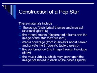 Construction of a Pop Star These materials include the songs (their lyrical themes and musical structures/genres),  the record covers (singles and albums and the image of the star they present),  media coverage (from interviews about career and private life through to tabloid gossip),  live performance (the image through the stage show)  the music videos, which may draw upon the image presented in each of the other aspects.  