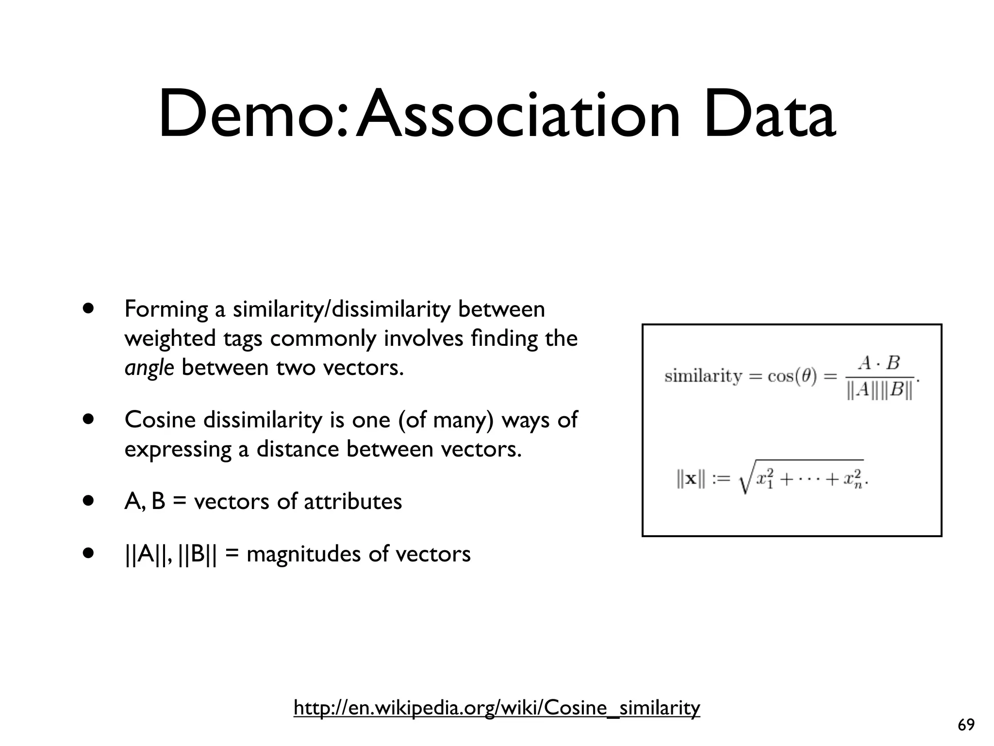 Demo:Association Data
• Forming a similarity/dissimilarity between
weighted tags commonly involves finding the
angle between two vectors.
• Cosine dissimilarity is one (of many) ways of
expressing a distance between vectors.
• A, B = vectors of attributes
• ||A||, ||B|| = magnitudes of vectors
http://en.wikipedia.org/wiki/Cosine_similarity
69
 
