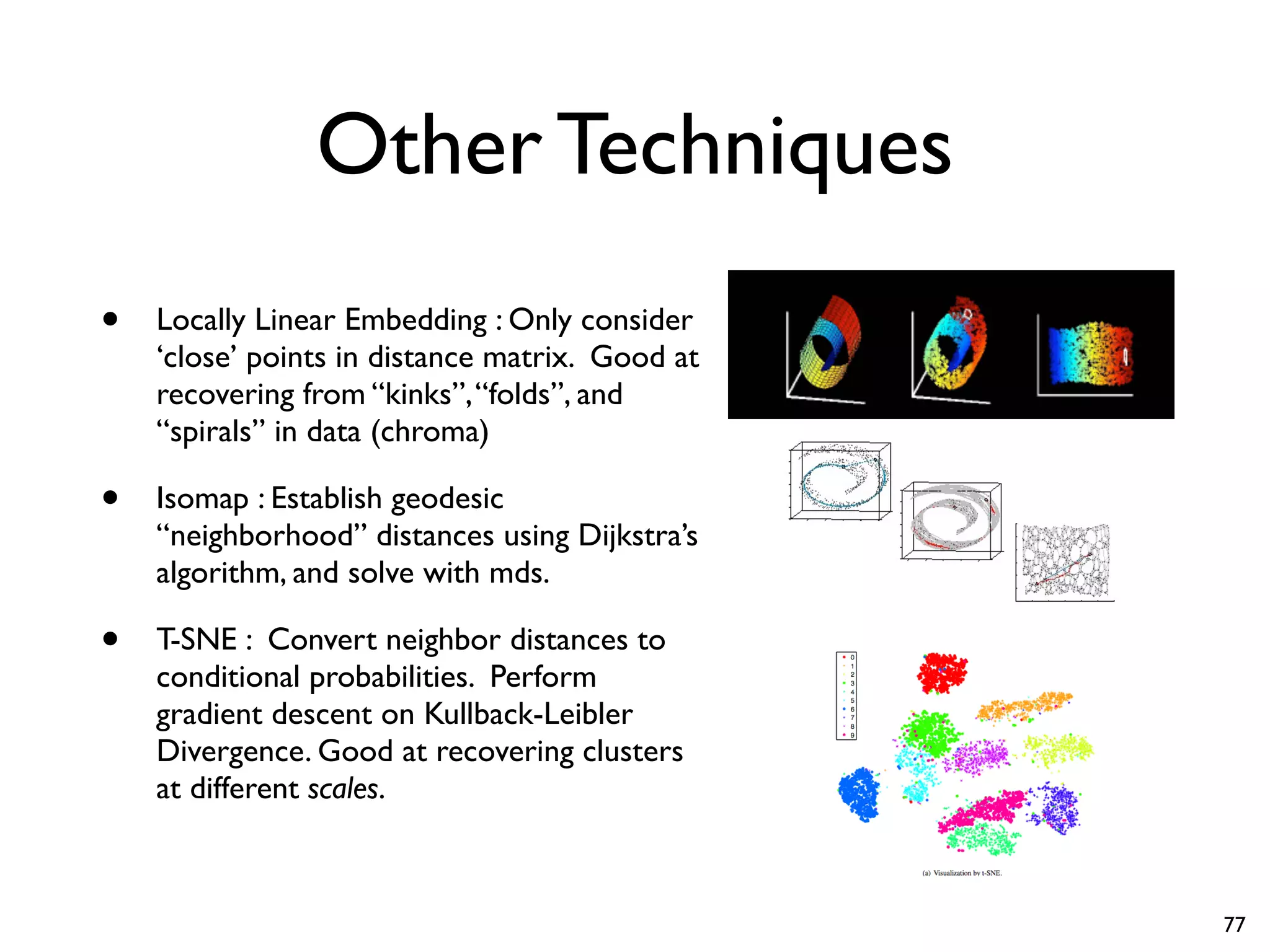Other Techniques
• Locally Linear Embedding : Only consider
‘close’ points in distance matrix. Good at
recovering from “kinks”,“folds”, and
“spirals” in data (chroma)
• Isomap : Establish geodesic
“neighborhood” distances using Dijkstra’s
algorithm, and solve with mds.
• T-SNE : Convert neighbor distances to
conditional probabilities. Perform
gradient descent on Kullback-Leibler
Divergence. Good at recovering clusters
at different scales.
77
 