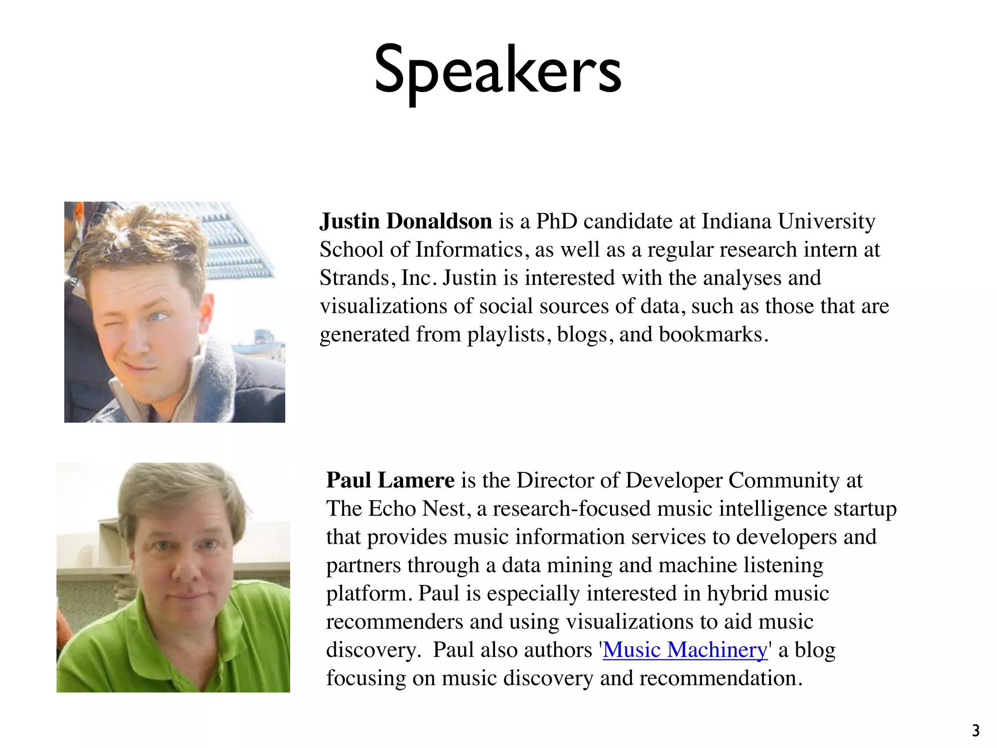 Speakers
3
Paul Lamere is the Director of Developer Community at
The Echo Nest, a research-focused music intelligence startup
that provides music information services to developers and
partners through a data mining and machine listening
platform. Paul is especially interested in hybrid music
recommenders and using visualizations to aid music
discovery. Paul also authors 'Music Machinery' a blog
focusing on music discovery and recommendation.
Justin Donaldson is a PhD candidate at Indiana University
School of Informatics, as well as a regular research intern at
Strands, Inc. Justin is interested with the analyses and
visualizations of social sources of data, such as those that are
generated from playlists, blogs, and bookmarks.
 