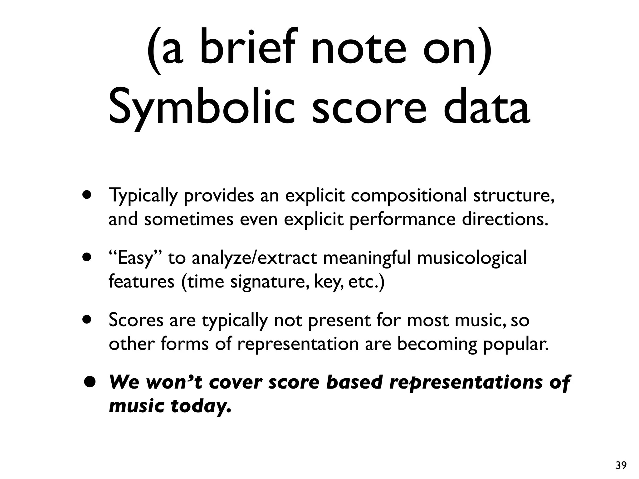 (a brief note on)
Symbolic score data
• Typically provides an explicit compositional structure,
and sometimes even explicit performance directions.
• “Easy” to analyze/extract meaningful musicological
features (time signature, key, etc.)
• Scores are typically not present for most music, so
other forms of representation are becoming popular.
• We won’t cover score based representations of
music today.
39
 