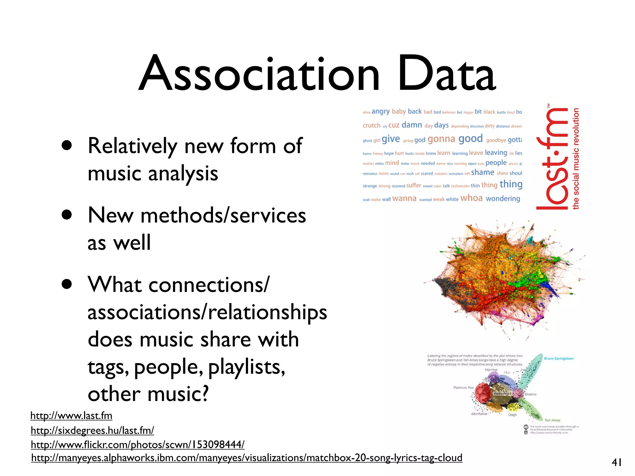 Association Data
• Relatively new form of
music analysis
• New methods/services
as well
• What connections/
associations/relationships
does music share with
tags, people, playlists,
other music?
http://manyeyes.alphaworks.ibm.com/manyeyes/visualizations/matchbox-20-song-lyrics-tag-cloud
http://sixdegrees.hu/last.fm/
http://www.flickr.com/photos/scwn/153098444/
http://www.last.fm
41
 