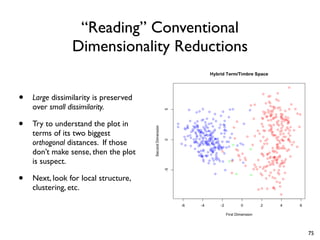 “Reading” Conventional
Dimensionality Reductions
• Large dissimilarity is preserved
over small dissimilarity.
• Try to understand the plot in
terms of its two biggest
orthogonal distances. If those
don’t make sense, then the plot
is suspect.
• Next, look for local structure,
clustering, etc.
75
 