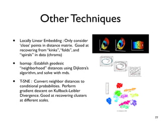 Other Techniques
• Locally Linear Embedding : Only consider
‘close’ points in distance matrix. Good at
recovering from “kinks”,“folds”, and
“spirals” in data (chroma)
• Isomap : Establish geodesic
“neighborhood” distances using Dijkstra’s
algorithm, and solve with mds.
• T-SNE : Convert neighbor distances to
conditional probabilities. Perform
gradient descent on Kullback-Leibler
Divergence. Good at recovering clusters
at different scales.
77
 
