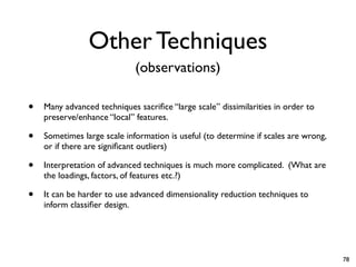 Other Techniques
• Many advanced techniques sacrifice “large scale” dissimilarities in order to
preserve/enhance “local” features.
• Sometimes large scale information is useful (to determine if scales are wrong,
or if there are significant outliers)
• Interpretation of advanced techniques is much more complicated. (What are
the loadings, factors, of features etc.?)
• It can be harder to use advanced dimensionality reduction techniques to
inform classifier design.
(observations)
78
 