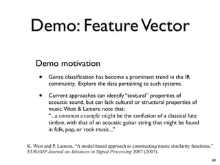 Demo: FeatureVector
Demo motivation
• Genre classification has become a prominent trend in the IR
community. Explore the data pertaining to such systems.
• Current approaches can identify “textural” properties of
acoustic sound, but can lack cultural or structural properties of
music.West & Lamere note that:
“...a common example might be the confusion of a classical lute
timbre, with that of an acoustic guitar string that might be found
in folk, pop, or rock music...”
K. West and P. Lamere, “A model-based approach to constructing music similarity functions,”
EURASIP Journal on Advances in Signal Processing 2007 (2007).
49
 