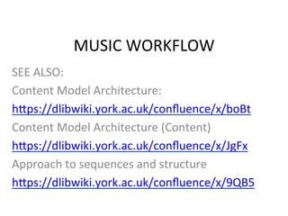 MUSIC	
  WORKFLOW	
  
SEE	
  ALSO:	
  
Content	
  Model	
  Architecture:	
  
h;ps://dlibwiki.york.ac.uk/conﬂuence/x/boBt	
  
Content	
  Model	
  Architecture	
  (Content)	
  
h;ps://dlibwiki.york.ac.uk/conﬂuence/x/JgFx	
  
Approach	
  to	
  sequences	
  and	
  structure	
  
h;ps://dlibwiki.york.ac.uk/conﬂuence/x/9QB5	
  	
  
	
  
 