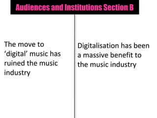 Audiences and Institutions Section B



The move to           Digitalisation has been
‘digital’ music has   a massive benefit to
ruined the music      the music industry
industry
 