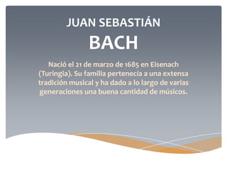 JUAN SEBASTIÁN
BACH
Nació el 21 de marzo de 1685 en Eisenach
(Turingia). Su familia pertenecía a una extensa
tradición musical y ha dado a lo largo de varias
generaciones una buena cantidad de músicos.
 