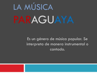 LA MÚSICA
PARAGUAYA
Es un género de música popular. Se
interpreta de manera instrumental o
cantado.
 