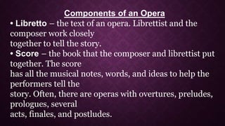 Components of an Opera
• Libretto – the text of an opera. Librettist and the
composer work closely
together to tell the story.
• Score – the book that the composer and librettist put
together. The score
has all the musical notes, words, and ideas to help the
performers tell the
story. Often, there are operas with overtures, preludes,
prologues, several
acts, finales, and postludes.
 