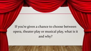 If you’re given a chance to choose between
opera, theater play or musical play, what is it
and why?
 