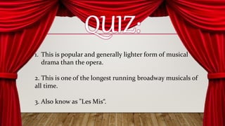 1. This is popular and generally lighter form of musical
drama than the opera.
2. This is one of the longest running broadway musicals of
all time.
3. Also know as "Les Mis“.
 