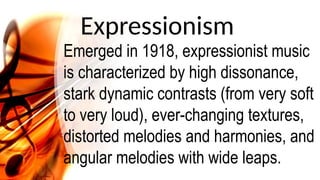 Expressionism
Emerged in 1918, expressionist music
is characterized by high dissonance,
stark dynamic contrasts (from very soft
to very loud), ever-changing textures,
distorted melodies and harmonies, and
angular melodies with wide leaps.
 