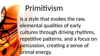 Primitivism
is a style that evokes the raw,
elemental qualities of early
cultures through driving rhythms,
repetitive patterns, and a focus on
percussion, creating a sense of
primal energy.
 