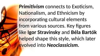 Primitivism connects to Exoticism,
Nationalism, and Ethnicism by
incorporating cultural elements
from various sources. Key figures
like Igor Stravinsky and Béla Bartók
helped shape this style, which later
evolved into Neoclassicism.
 