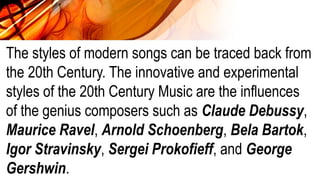 The styles of modern songs can be traced back from
the 20th Century. The innovative and experimental
styles of the 20th Century Music are the influences
of the genius composers such as Claude Debussy,
Maurice Ravel, Arnold Schoenberg, Bela Bartok,
Igor Stravinsky, Sergei Prokofieff, and George
Gershwin.
 