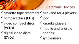 Electronic Devices
cassette tape recorders
compact discs (CDs)
video compact discs
(VCDs)
digital video discs
(DVDs)
MP3 and MP4 players;
ipod
karaoke players
mobile and android
phones;
synthesizers
 