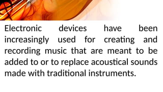 Electronic devices have been
increasingly used for creating and
recording music that are meant to be
added to or to replace acoustical sounds
made with traditional instruments.
 