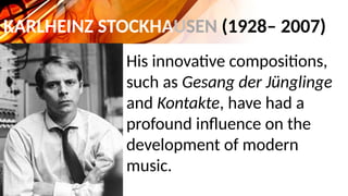 KARLHEINZ STOCKHAUSEN (1928– 2007)
His innovative compositions,
such as Gesang der Jünglinge
and Kontakte, have had a
profound influence on the
development of modern
music.
 