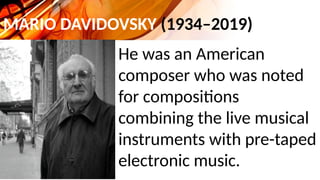 MARIO DAVIDOVSKY (1934–2019)
He was an American
composer who was noted
for compositions
combining the live musical
instruments with pre-taped
electronic music.
 