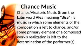 Chance Music
Chance/Aleatoric Music (from the
Latin word Alea meaning “dice”) is
music in which some elements of the
composition is left to chance, and/or
some primary element of a composed
work’s realization is left to the
determination of the performer(s).
 