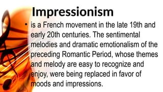 Impressionism
• is a French movement in the late 19th and
early 20th centuries. The sentimental
melodies and dramatic emotionalism of the
preceding Romantic Period, whose themes
and melody are easy to recognize and
enjoy, were being replaced in favor of
moods and impressions.
 
