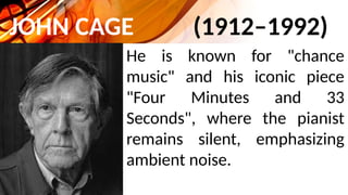 JOHN CAGE (1912–1992)
He is known for "chance
music" and his iconic piece
"Four Minutes and 33
Seconds", where the pianist
remains silent, emphasizing
ambient noise.
 
