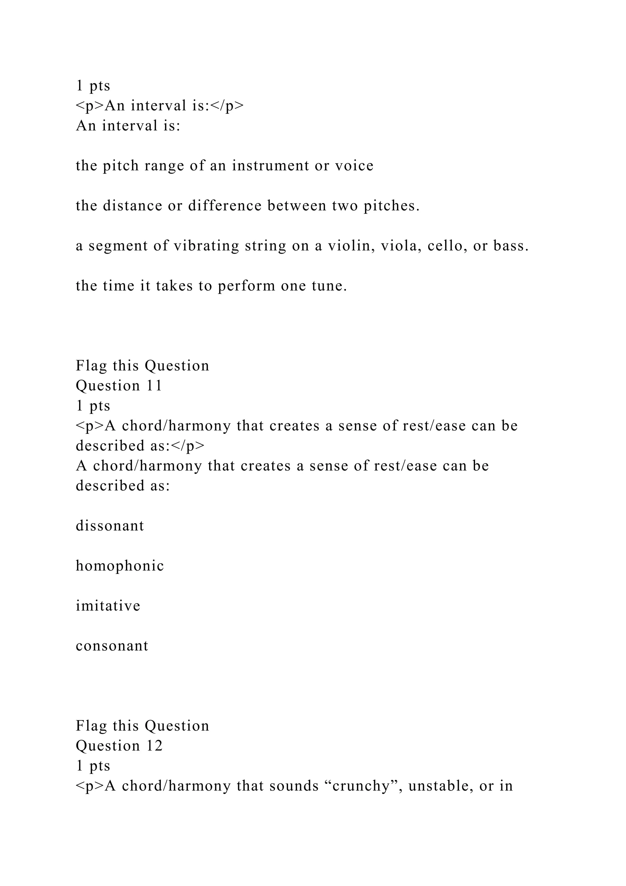 1 pts
<p>An interval is:</p>
An interval is:
the pitch range of an instrument or voice
the distance or difference between two pitches.
a segment of vibrating string on a violin, viola, cello, or bass.
the time it takes to perform one tune.
Flag this Question
Question 11
1 pts
<p>A chord/harmony that creates a sense of rest/ease can be
described as:</p>
A chord/harmony that creates a sense of rest/ease can be
described as:
dissonant
homophonic
imitative
consonant
Flag this Question
Question 12
1 pts
<p>A chord/harmony that sounds “crunchy”, unstable, or in
 