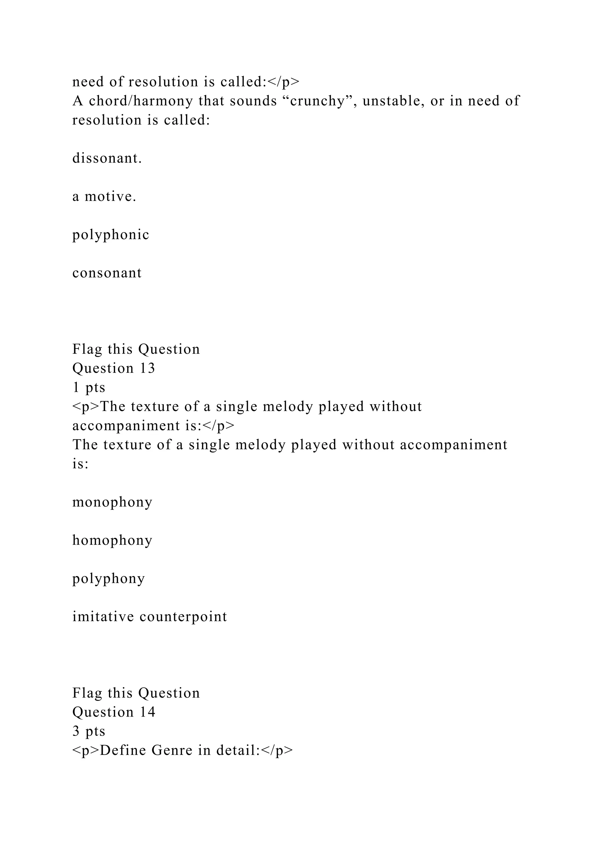 need of resolution is called:</p>
A chord/harmony that sounds “crunchy”, unstable, or in need of
resolution is called:
dissonant.
a motive.
polyphonic
consonant
Flag this Question
Question 13
1 pts
<p>The texture of a single melody played without
accompaniment is:</p>
The texture of a single melody played without accompaniment
is:
monophony
homophony
polyphony
imitative counterpoint
Flag this Question
Question 14
3 pts
<p>Define Genre in detail:</p>
 