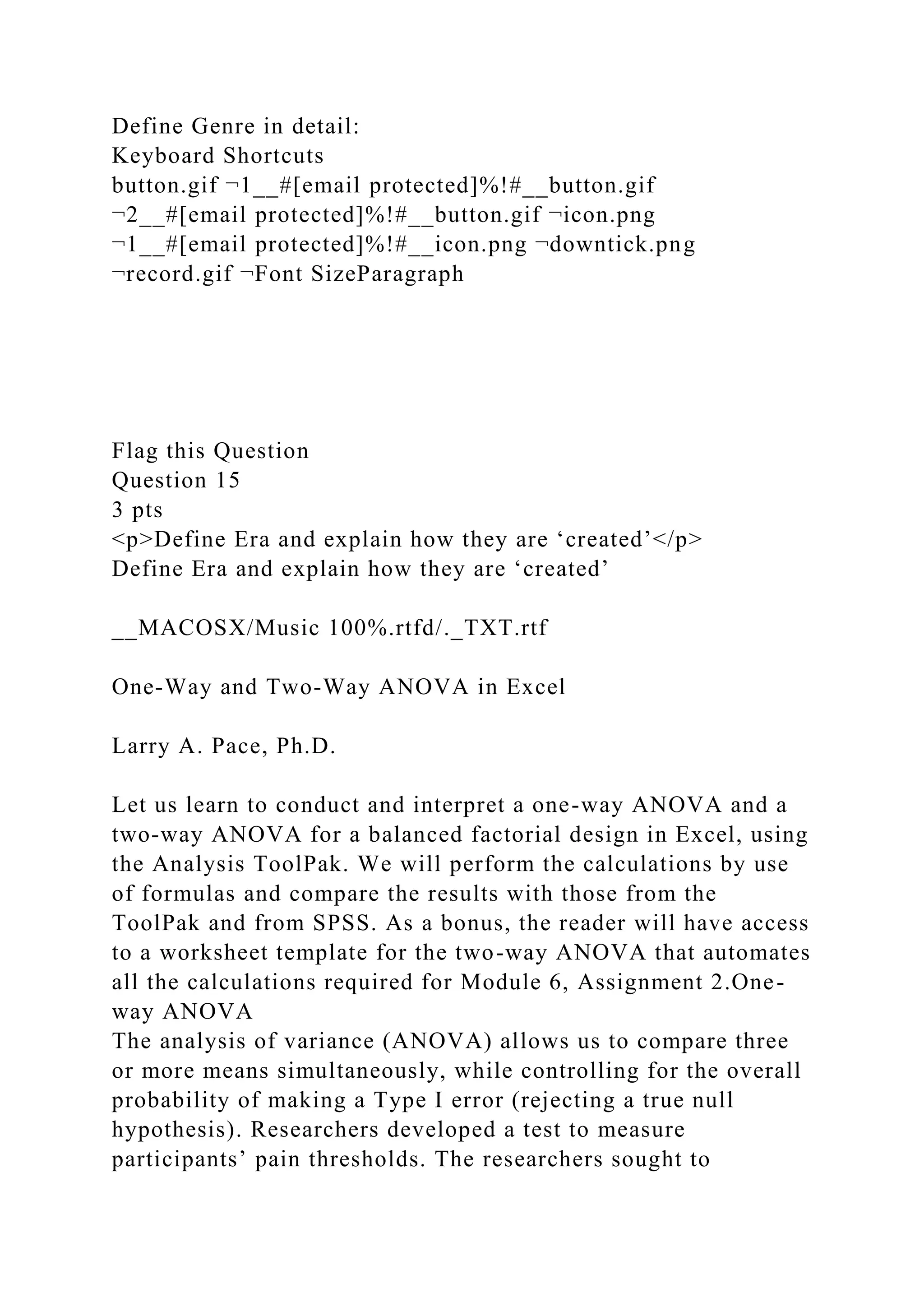 Define Genre in detail:
Keyboard Shortcuts
button.gif ¬1__#[email protected]%!#__button.gif
¬2__#[email protected]%!#__button.gif ¬icon.png
¬1__#[email protected]%!#__icon.png ¬downtick.png
¬record.gif ¬Font SizeParagraph
Flag this Question
Question 15
3 pts
<p>Define Era and explain how they are ‘created’</p>
Define Era and explain how they are ‘created’
__MACOSX/Music 100%.rtfd/._TXT.rtf
One-Way and Two-Way ANOVA in Excel
Larry A. Pace, Ph.D.
Let us learn to conduct and interpret a one-way ANOVA and a
two-way ANOVA for a balanced factorial design in Excel, using
the Analysis ToolPak. We will perform the calculations by use
of formulas and compare the results with those from the
ToolPak and from SPSS. As a bonus, the reader will have access
to a worksheet template for the two-way ANOVA that automates
all the calculations required for Module 6, Assignment 2.One-
way ANOVA
The analysis of variance (ANOVA) allows us to compare three
or more means simultaneously, while controlling for the overall
probability of making a Type I error (rejecting a true null
hypothesis). Researchers developed a test to measure
participants’ pain thresholds. The researchers sought to
 