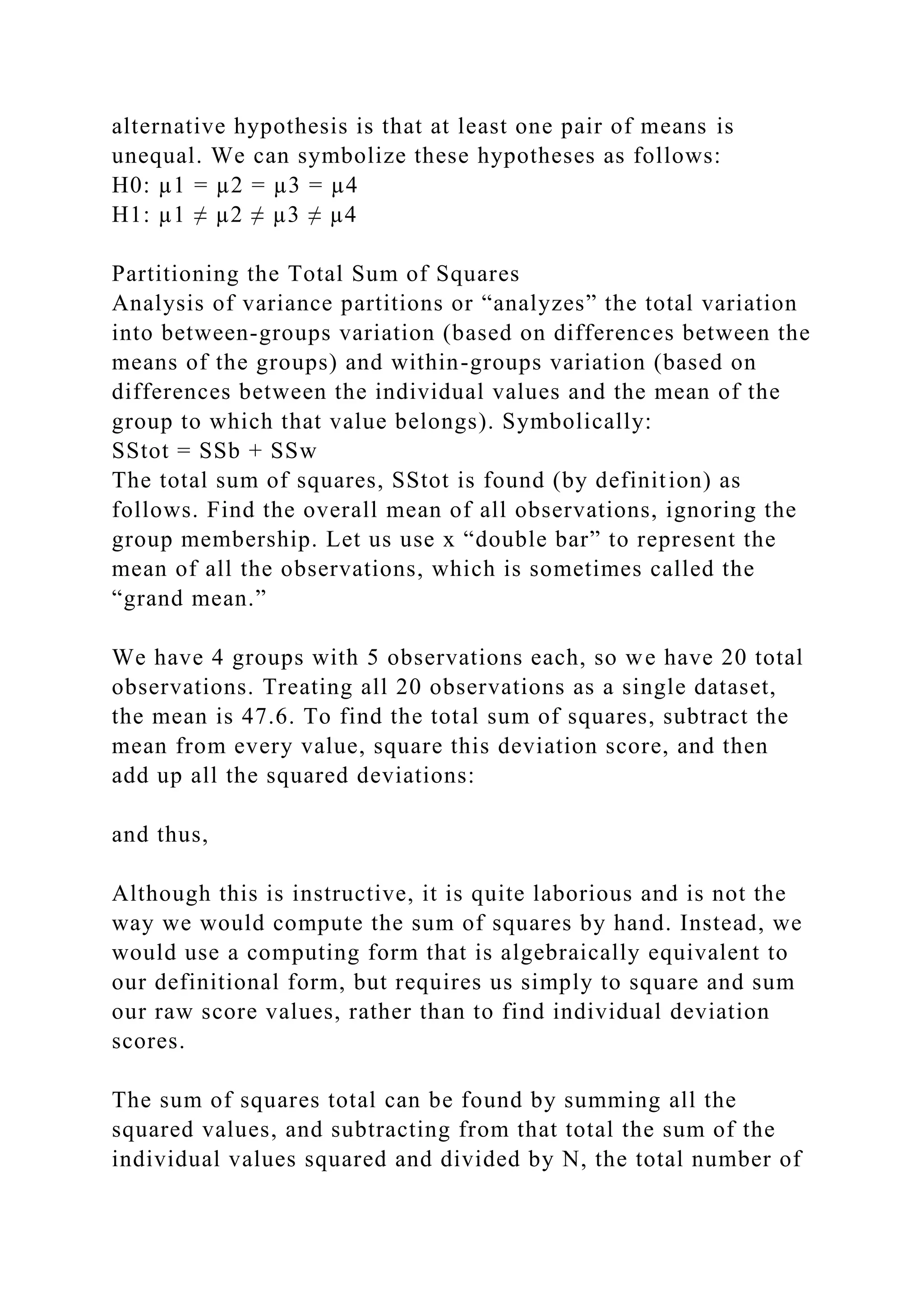 alternative hypothesis is that at least one pair of means is
unequal. We can symbolize these hypotheses as follows:
H0: µ1 = µ2 = µ3 = µ4
H1: µ1 ≠ µ2 ≠ µ3 ≠ µ4
Partitioning the Total Sum of Squares
Analysis of variance partitions or “analyzes” the total variation
into between-groups variation (based on differences between the
means of the groups) and within-groups variation (based on
differences between the individual values and the mean of the
group to which that value belongs). Symbolically:
SStot = SSb + SSw
The total sum of squares, SStot is found (by definition) as
follows. Find the overall mean of all observations, ignoring the
group membership. Let us use x “double bar” to represent the
mean of all the observations, which is sometimes called the
“grand mean.”
We have 4 groups with 5 observations each, so we have 20 total
observations. Treating all 20 observations as a single dataset,
the mean is 47.6. To find the total sum of squares, subtract the
mean from every value, square this deviation score, and then
add up all the squared deviations:
and thus,
Although this is instructive, it is quite laborious and is not the
way we would compute the sum of squares by hand. Instead, we
would use a computing form that is algebraically equivalent to
our definitional form, but requires us simply to square and sum
our raw score values, rather than to find individual deviation
scores.
The sum of squares total can be found by summing all the
squared values, and subtracting from that total the sum of the
individual values squared and divided by N, the total number of
 