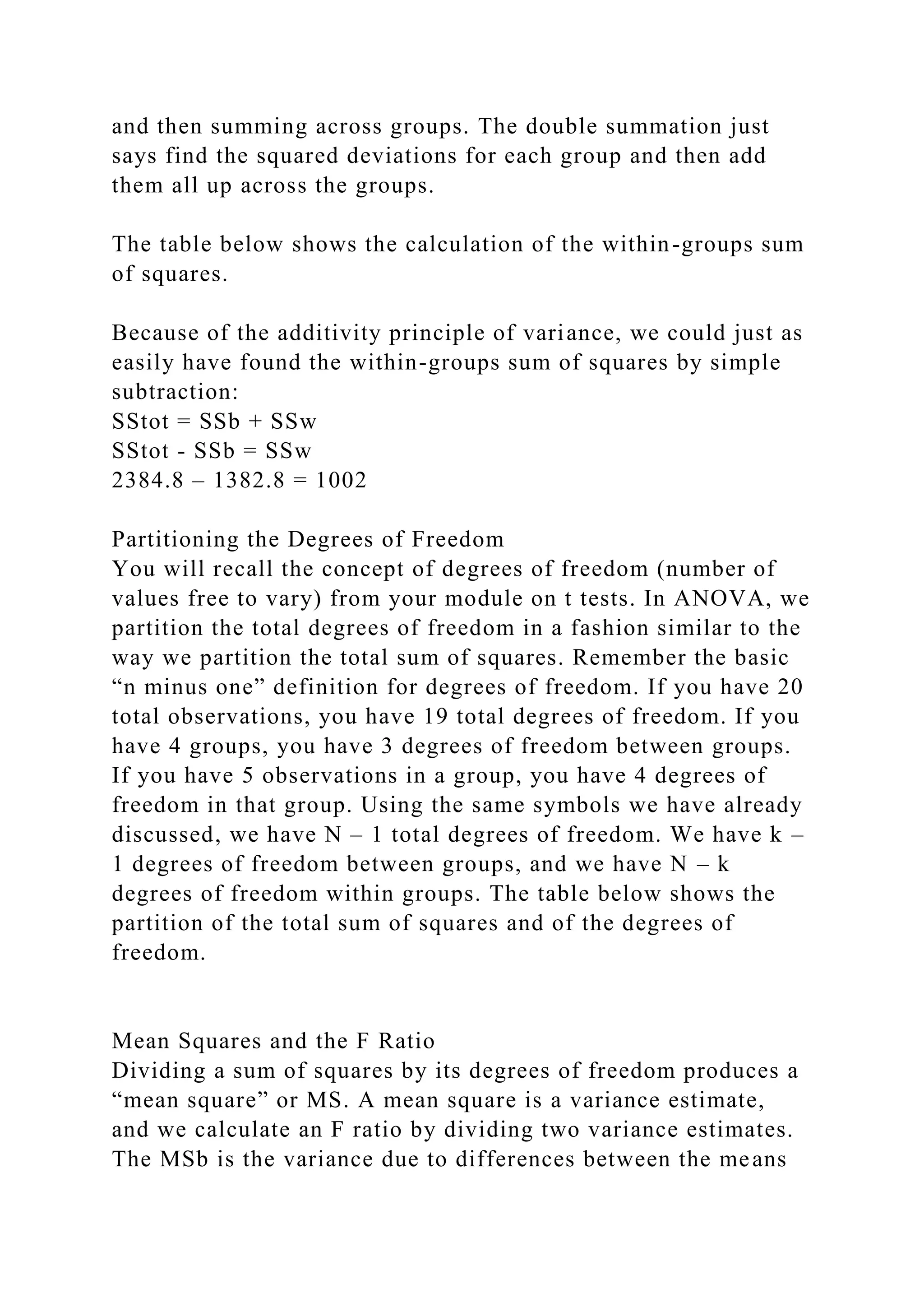 and then summing across groups. The double summation just
says find the squared deviations for each group and then add
them all up across the groups.
The table below shows the calculation of the within-groups sum
of squares.
Because of the additivity principle of variance, we could just as
easily have found the within-groups sum of squares by simple
subtraction:
SStot = SSb + SSw
SStot - SSb = SSw
2384.8 – 1382.8 = 1002
Partitioning the Degrees of Freedom
You will recall the concept of degrees of freedom (number of
values free to vary) from your module on t tests. In ANOVA, we
partition the total degrees of freedom in a fashion similar to the
way we partition the total sum of squares. Remember the basic
“n minus one” definition for degrees of freedom. If you have 20
total observations, you have 19 total degrees of freedom. If you
have 4 groups, you have 3 degrees of freedom between groups.
If you have 5 observations in a group, you have 4 degrees of
freedom in that group. Using the same symbols we have already
discussed, we have N – 1 total degrees of freedom. We have k –
1 degrees of freedom between groups, and we have N – k
degrees of freedom within groups. The table below shows the
partition of the total sum of squares and of the degrees of
freedom.
Mean Squares and the F Ratio
Dividing a sum of squares by its degrees of freedom produces a
“mean square” or MS. A mean square is a variance estimate,
and we calculate an F ratio by dividing two variance estimates.
The MSb is the variance due to differences between the means
 