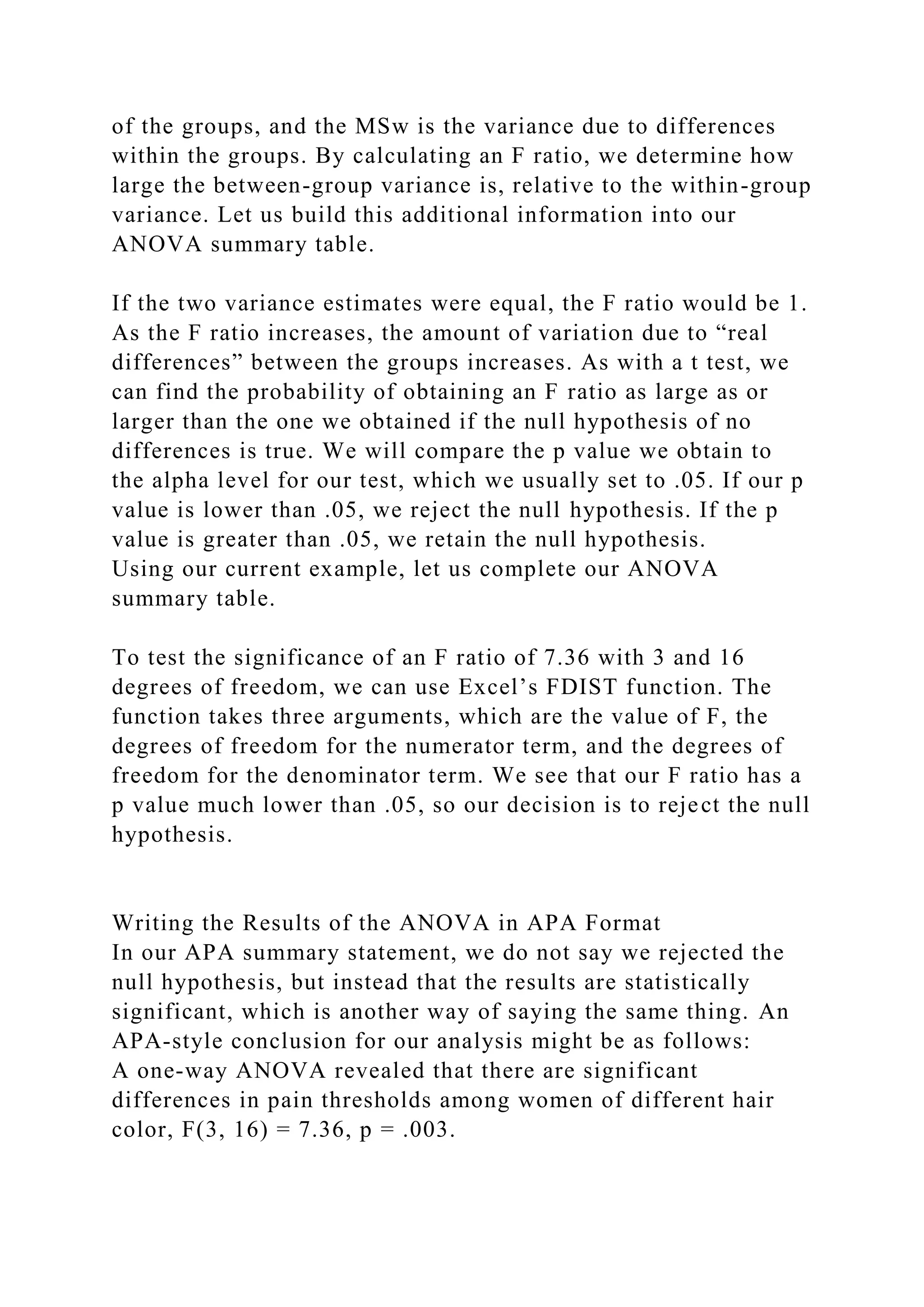 of the groups, and the MSw is the variance due to differences
within the groups. By calculating an F ratio, we determine how
large the between-group variance is, relative to the within-group
variance. Let us build this additional information into our
ANOVA summary table.
If the two variance estimates were equal, the F ratio would be 1.
As the F ratio increases, the amount of variation due to “real
differences” between the groups increases. As with a t test, we
can find the probability of obtaining an F ratio as large as or
larger than the one we obtained if the null hypothesis of no
differences is true. We will compare the p value we obtain to
the alpha level for our test, which we usually set to .05. If our p
value is lower than .05, we reject the null hypothesis. If the p
value is greater than .05, we retain the null hypothesis.
Using our current example, let us complete our ANOVA
summary table.
To test the significance of an F ratio of 7.36 with 3 and 16
degrees of freedom, we can use Excel’s FDIST function. The
function takes three arguments, which are the value of F, the
degrees of freedom for the numerator term, and the degrees of
freedom for the denominator term. We see that our F ratio has a
p value much lower than .05, so our decision is to reject the null
hypothesis.
Writing the Results of the ANOVA in APA Format
In our APA summary statement, we do not say we rejected the
null hypothesis, but instead that the results are statistically
significant, which is another way of saying the same thing. An
APA-style conclusion for our analysis might be as follows:
A one-way ANOVA revealed that there are significant
differences in pain thresholds among women of different hair
color, F(3, 16) = 7.36, p = .003.
 