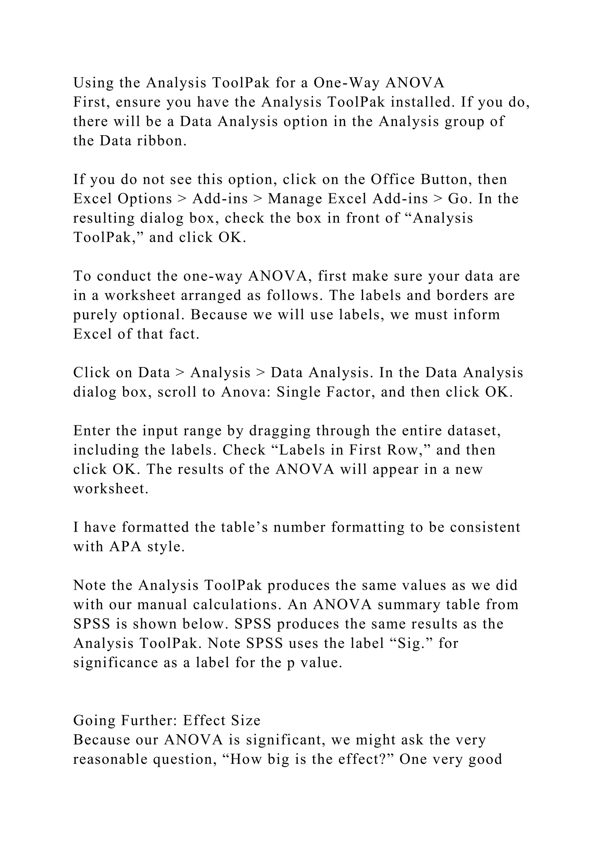 Using the Analysis ToolPak for a One-Way ANOVA
First, ensure you have the Analysis ToolPak installed. If you do,
there will be a Data Analysis option in the Analysis group of
the Data ribbon.
If you do not see this option, click on the Office Button, then
Excel Options > Add-ins > Manage Excel Add-ins > Go. In the
resulting dialog box, check the box in front of “Analysis
ToolPak,” and click OK.
To conduct the one-way ANOVA, first make sure your data are
in a worksheet arranged as follows. The labels and borders are
purely optional. Because we will use labels, we must inform
Excel of that fact.
Click on Data > Analysis > Data Analysis. In the Data Analysis
dialog box, scroll to Anova: Single Factor, and then click OK.
Enter the input range by dragging through the entire dataset,
including the labels. Check “Labels in First Row,” and then
click OK. The results of the ANOVA will appear in a new
worksheet.
I have formatted the table’s number formatting to be consistent
with APA style.
Note the Analysis ToolPak produces the same values as we did
with our manual calculations. An ANOVA summary table from
SPSS is shown below. SPSS produces the same results as the
Analysis ToolPak. Note SPSS uses the label “Sig.” for
significance as a label for the p value.
Going Further: Effect Size
Because our ANOVA is significant, we might ask the very
reasonable question, “How big is the effect?” One very good
 