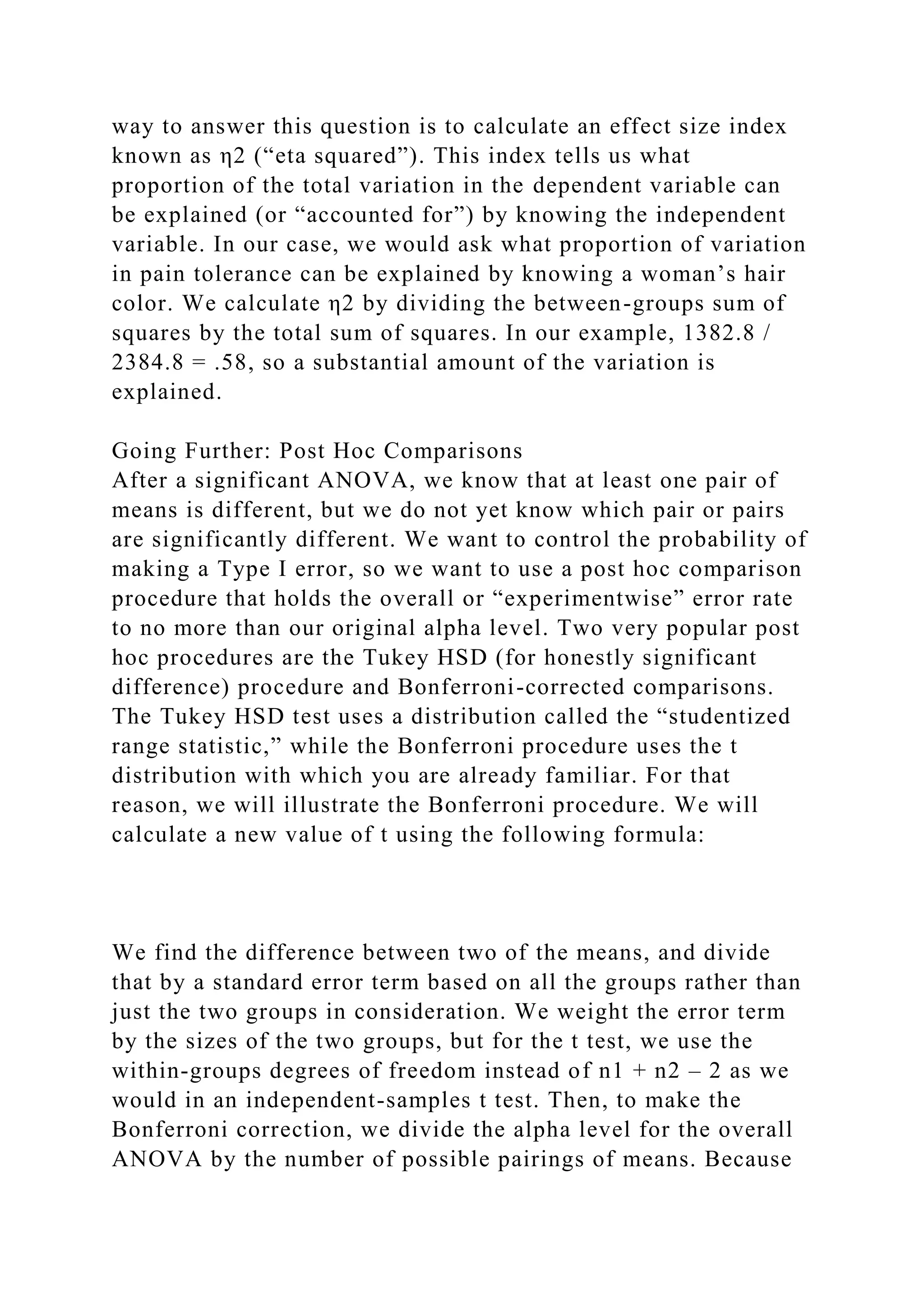 way to answer this question is to calculate an effect size index
known as η2 (“eta squared”). This index tells us what
proportion of the total variation in the dependent variable can
be explained (or “accounted for”) by knowing the independent
variable. In our case, we would ask what proportion of variation
in pain tolerance can be explained by knowing a woman’s hair
color. We calculate η2 by dividing the between-groups sum of
squares by the total sum of squares. In our example, 1382.8 /
2384.8 = .58, so a substantial amount of the variation is
explained.
Going Further: Post Hoc Comparisons
After a significant ANOVA, we know that at least one pair of
means is different, but we do not yet know which pair or pairs
are significantly different. We want to control the probability of
making a Type I error, so we want to use a post hoc comparison
procedure that holds the overall or “experimentwise” error rate
to no more than our original alpha level. Two very popular post
hoc procedures are the Tukey HSD (for honestly significant
difference) procedure and Bonferroni-corrected comparisons.
The Tukey HSD test uses a distribution called the “studentized
range statistic,” while the Bonferroni procedure uses the t
distribution with which you are already familiar. For that
reason, we will illustrate the Bonferroni procedure. We will
calculate a new value of t using the following formula:
We find the difference between two of the means, and divide
that by a standard error term based on all the groups rather than
just the two groups in consideration. We weight the error term
by the sizes of the two groups, but for the t test, we use the
within-groups degrees of freedom instead of n1 + n2 – 2 as we
would in an independent-samples t test. Then, to make the
Bonferroni correction, we divide the alpha level for the overall
ANOVA by the number of possible pairings of means. Because
 