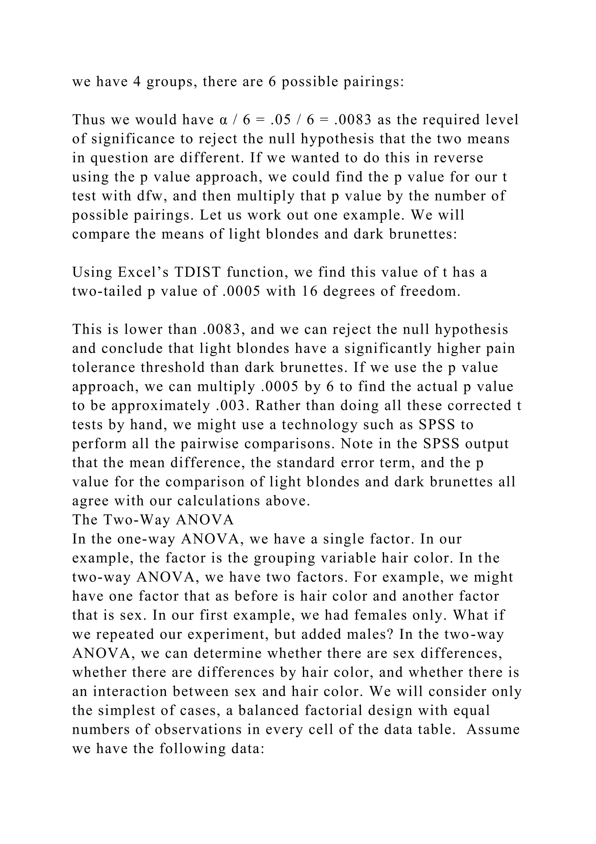 we have 4 groups, there are 6 possible pairings:
Thus we would have α / 6 = .05 / 6 = .0083 as the required level
of significance to reject the null hypothesis that the two means
in question are different. If we wanted to do this in reverse
using the p value approach, we could find the p value for our t
test with dfw, and then multiply that p value by the number of
possible pairings. Let us work out one example. We will
compare the means of light blondes and dark brunettes:
Using Excel’s TDIST function, we find this value of t has a
two-tailed p value of .0005 with 16 degrees of freedom.
This is lower than .0083, and we can reject the null hypothesis
and conclude that light blondes have a significantly higher pain
tolerance threshold than dark brunettes. If we use the p value
approach, we can multiply .0005 by 6 to find the actual p value
to be approximately .003. Rather than doing all these corrected t
tests by hand, we might use a technology such as SPSS to
perform all the pairwise comparisons. Note in the SPSS output
that the mean difference, the standard error term, and the p
value for the comparison of light blondes and dark brunettes all
agree with our calculations above.
The Two-Way ANOVA
In the one-way ANOVA, we have a single factor. In our
example, the factor is the grouping variable hair color. In the
two-way ANOVA, we have two factors. For example, we might
have one factor that as before is hair color and another factor
that is sex. In our first example, we had females only. What if
we repeated our experiment, but added males? In the two-way
ANOVA, we can determine whether there are sex differences,
whether there are differences by hair color, and whether there is
an interaction between sex and hair color. We will consider only
the simplest of cases, a balanced factorial design with equal
numbers of observations in every cell of the data table. Assume
we have the following data:
 