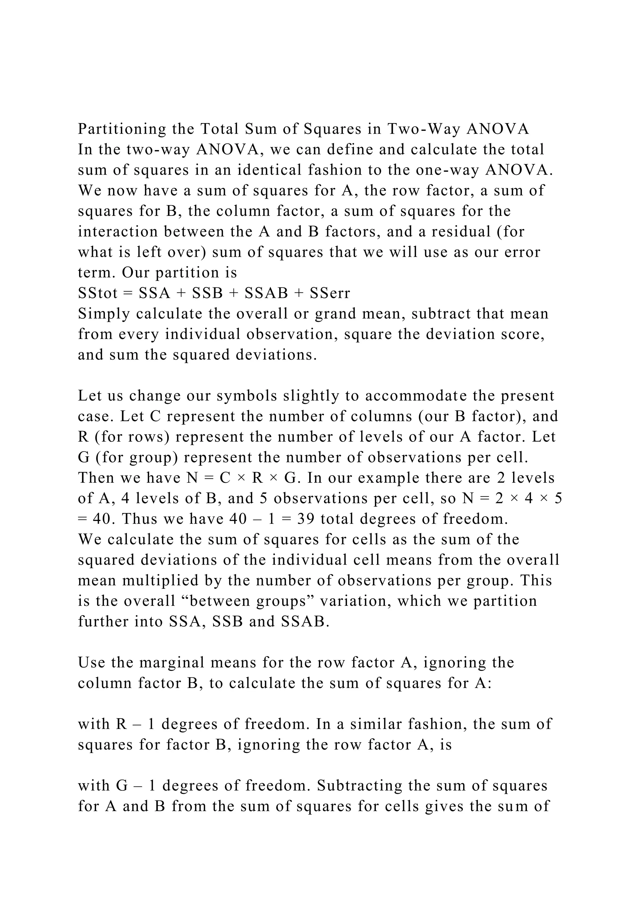 Partitioning the Total Sum of Squares in Two-Way ANOVA
In the two-way ANOVA, we can define and calculate the total
sum of squares in an identical fashion to the one-way ANOVA.
We now have a sum of squares for A, the row factor, a sum of
squares for B, the column factor, a sum of squares for the
interaction between the A and B factors, and a residual (for
what is left over) sum of squares that we will use as our error
term. Our partition is
SStot = SSA + SSB + SSAB + SSerr
Simply calculate the overall or grand mean, subtract that mean
from every individual observation, square the deviation score,
and sum the squared deviations.
Let us change our symbols slightly to accommodate the present
case. Let C represent the number of columns (our B factor), and
R (for rows) represent the number of levels of our A factor. Let
G (for group) represent the number of observations per cell.
Then we have N = C × R × G. In our example there are 2 levels
of A, 4 levels of B, and 5 observations per cell, so N = 2 × 4 × 5
= 40. Thus we have 40 – 1 = 39 total degrees of freedom.
We calculate the sum of squares for cells as the sum of the
squared deviations of the individual cell means from the overall
mean multiplied by the number of observations per group. This
is the overall “between groups” variation, which we partition
further into SSA, SSB and SSAB.
Use the marginal means for the row factor A, ignoring the
column factor B, to calculate the sum of squares for A:
with R – 1 degrees of freedom. In a similar fashion, the sum of
squares for factor B, ignoring the row factor A, is
with G – 1 degrees of freedom. Subtracting the sum of squares
for A and B from the sum of squares for cells gives the sum of
 