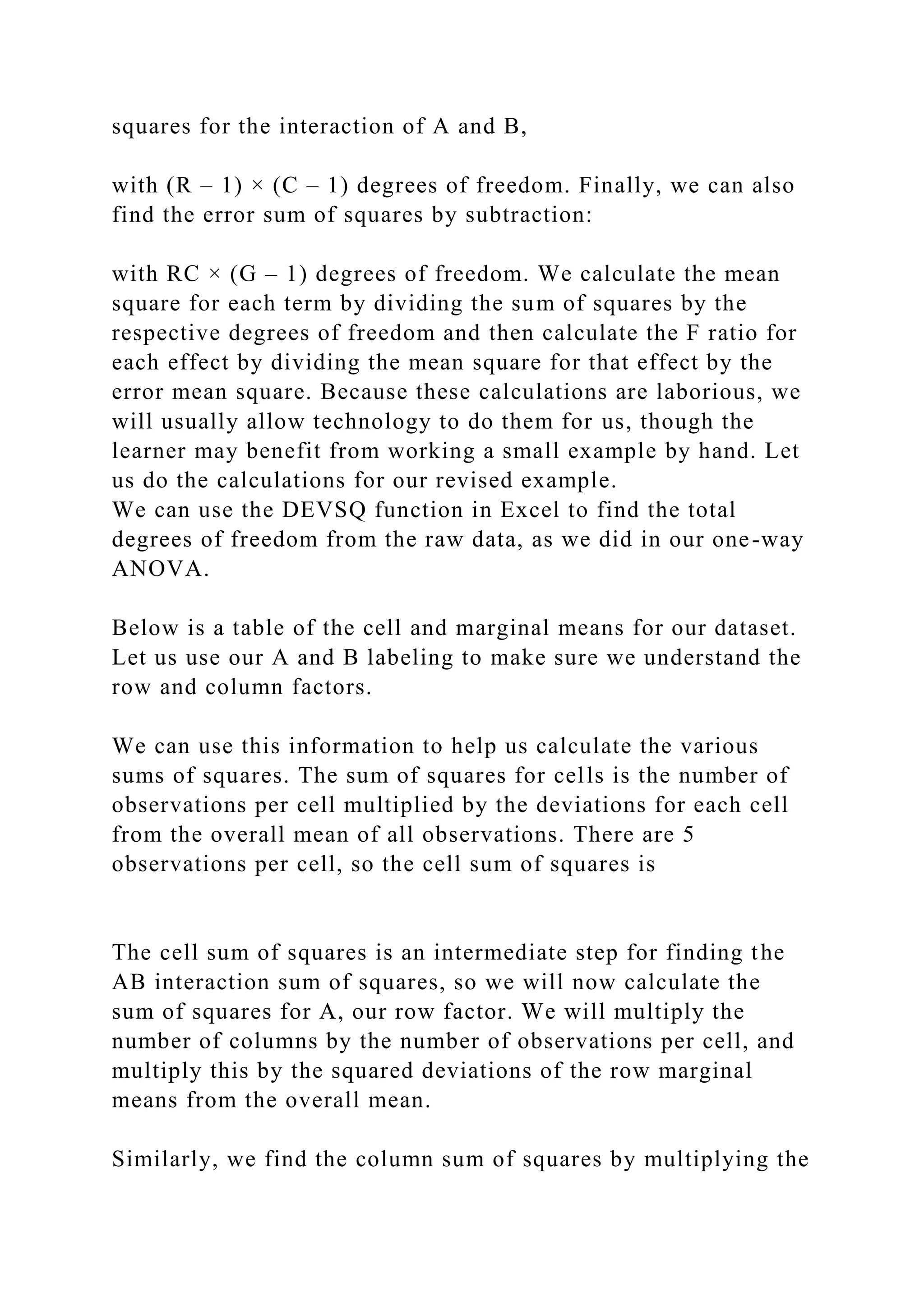 squares for the interaction of A and B,
with (R – 1) × (C – 1) degrees of freedom. Finally, we can also
find the error sum of squares by subtraction:
with RC × (G – 1) degrees of freedom. We calculate the mean
square for each term by dividing the sum of squares by the
respective degrees of freedom and then calculate the F ratio for
each effect by dividing the mean square for that effect by the
error mean square. Because these calculations are laborious, we
will usually allow technology to do them for us, though the
learner may benefit from working a small example by hand. Let
us do the calculations for our revised example.
We can use the DEVSQ function in Excel to find the total
degrees of freedom from the raw data, as we did in our one-way
ANOVA.
Below is a table of the cell and marginal means for our dataset.
Let us use our A and B labeling to make sure we understand the
row and column factors.
We can use this information to help us calculate the various
sums of squares. The sum of squares for cells is the number of
observations per cell multiplied by the deviations for each cell
from the overall mean of all observations. There are 5
observations per cell, so the cell sum of squares is
The cell sum of squares is an intermediate step for finding the
AB interaction sum of squares, so we will now calculate the
sum of squares for A, our row factor. We will multiply the
number of columns by the number of observations per cell, and
multiply this by the squared deviations of the row marginal
means from the overall mean.
Similarly, we find the column sum of squares by multiplying the
 