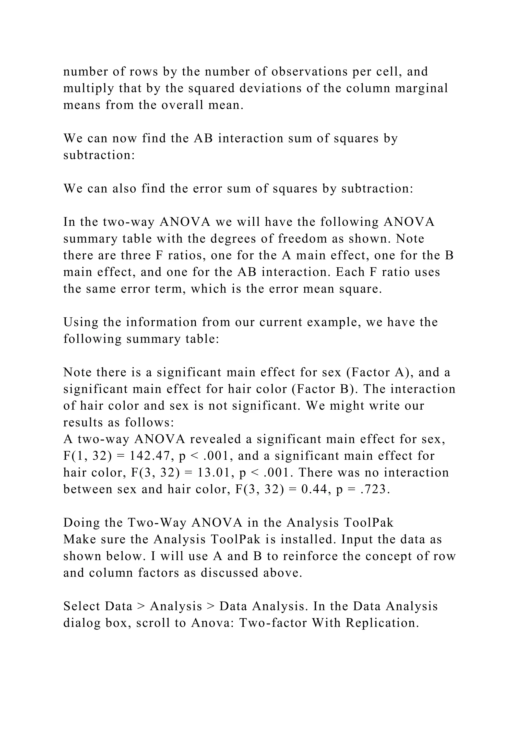 number of rows by the number of observations per cell, and
multiply that by the squared deviations of the column marginal
means from the overall mean.
We can now find the AB interaction sum of squares by
subtraction:
We can also find the error sum of squares by subtraction:
In the two-way ANOVA we will have the following ANOVA
summary table with the degrees of freedom as shown. Note
there are three F ratios, one for the A main effect, one for the B
main effect, and one for the AB interaction. Each F ratio uses
the same error term, which is the error mean square.
Using the information from our current example, we have the
following summary table:
Note there is a significant main effect for sex (Factor A), and a
significant main effect for hair color (Factor B). The interaction
of hair color and sex is not significant. We might write our
results as follows:
A two-way ANOVA revealed a significant main effect for sex,
F(1, 32) = 142.47, p < .001, and a significant main effect for
hair color, F(3, 32) = 13.01, p < .001. There was no interaction
between sex and hair color, F(3, 32) = 0.44, p = .723.
Doing the Two-Way ANOVA in the Analysis ToolPak
Make sure the Analysis ToolPak is installed. Input the data as
shown below. I will use A and B to reinforce the concept of row
and column factors as discussed above.
Select Data > Analysis > Data Analysis. In the Data Analysis
dialog box, scroll to Anova: Two-factor With Replication.
 