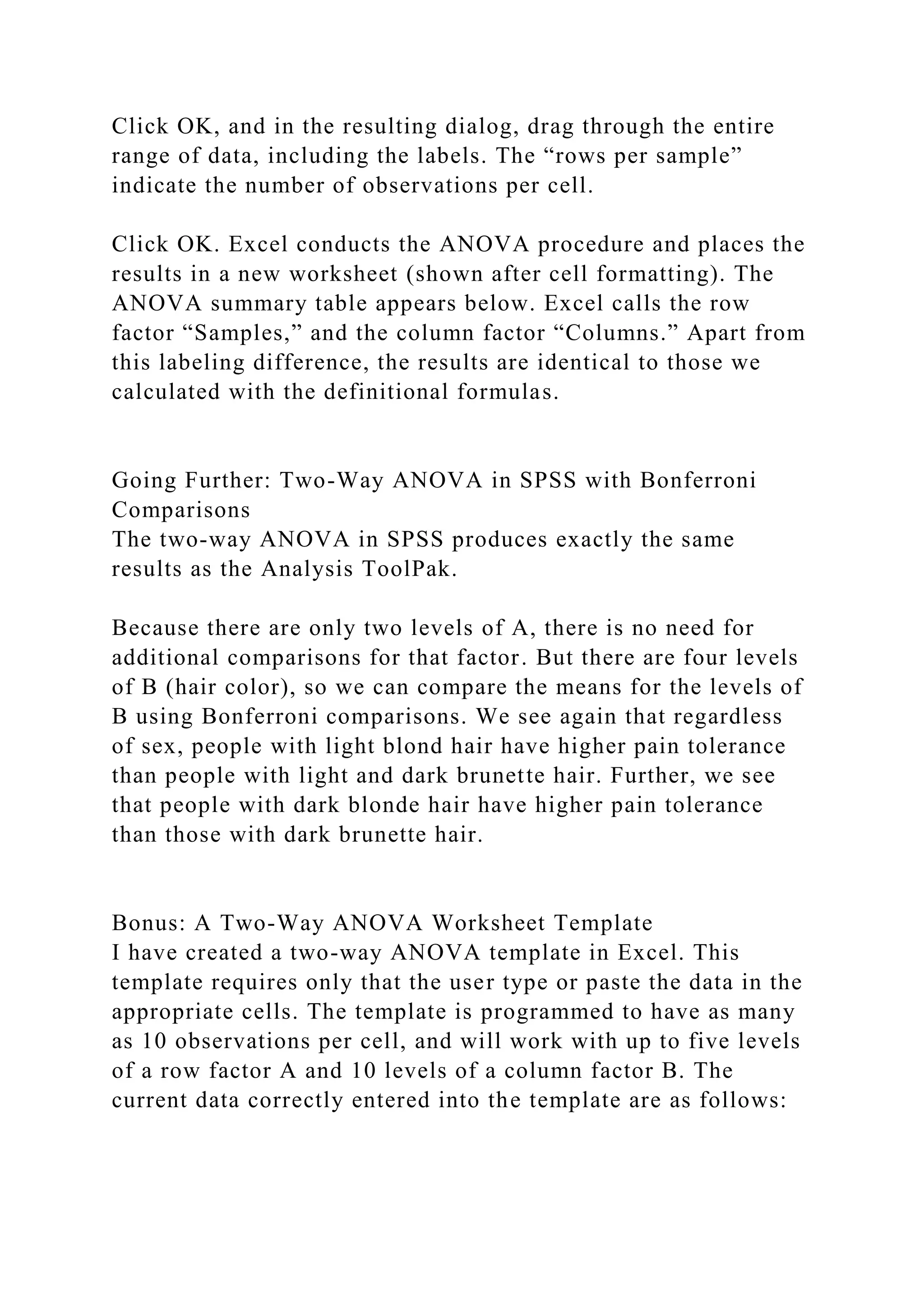 Click OK, and in the resulting dialog, drag through the entire
range of data, including the labels. The “rows per sample”
indicate the number of observations per cell.
Click OK. Excel conducts the ANOVA procedure and places the
results in a new worksheet (shown after cell formatting). The
ANOVA summary table appears below. Excel calls the row
factor “Samples,” and the column factor “Columns.” Apart from
this labeling difference, the results are identical to those we
calculated with the definitional formulas.
Going Further: Two-Way ANOVA in SPSS with Bonferroni
Comparisons
The two-way ANOVA in SPSS produces exactly the same
results as the Analysis ToolPak.
Because there are only two levels of A, there is no need for
additional comparisons for that factor. But there are four levels
of B (hair color), so we can compare the means for the levels of
B using Bonferroni comparisons. We see again that regardless
of sex, people with light blond hair have higher pain tolerance
than people with light and dark brunette hair. Further, we see
that people with dark blonde hair have higher pain tolerance
than those with dark brunette hair.
Bonus: A Two-Way ANOVA Worksheet Template
I have created a two-way ANOVA template in Excel. This
template requires only that the user type or paste the data in the
appropriate cells. The template is programmed to have as many
as 10 observations per cell, and will work with up to five levels
of a row factor A and 10 levels of a column factor B. The
current data correctly entered into the template are as follows:
 